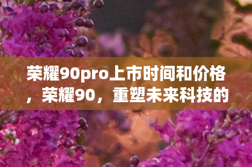 荣耀90pro上市时间和价格，荣耀90，重塑未来科技的里程碑