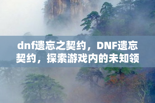 dnf遗忘之契约，DNF遗忘契约，探索游戏内的未知领域