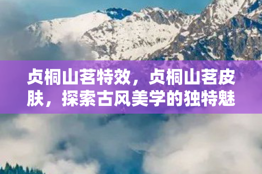 贞桐山茗特效，贞桐山茗皮肤，探索古风美学的独特魅力