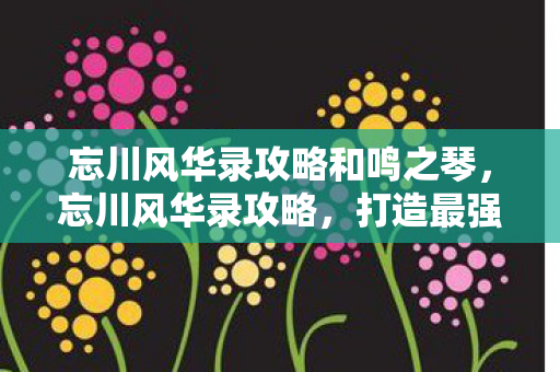 忘川风华录攻略和鸣之琴，忘川风华录攻略，打造最强阵容，征服历史长河