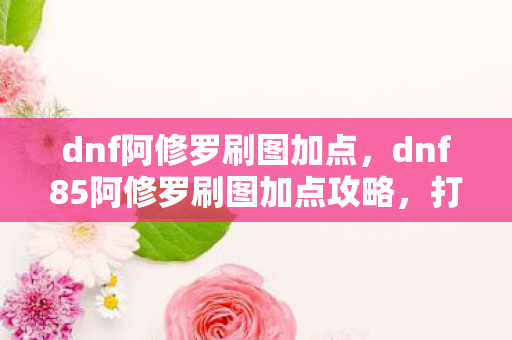 dnf阿修罗刷图加点，dnf85阿修罗刷图加点攻略，打造高效刷图体验