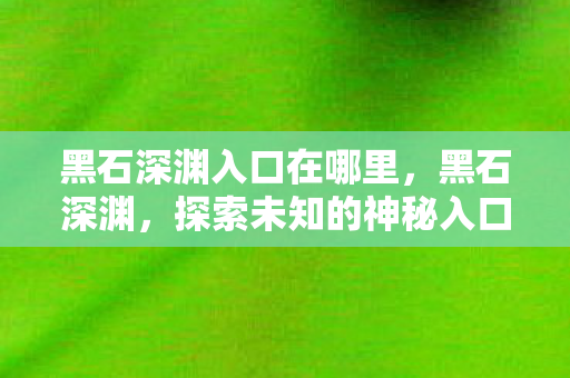 黑石深渊入口在哪里,黑石深渊,探索未知的神秘入口 黑石深渊入口在哪里,黑石深渊,探索未知的神秘入口