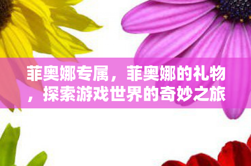 菲奥娜专属，菲奥娜的礼物，探索游戏世界的奇妙之旅