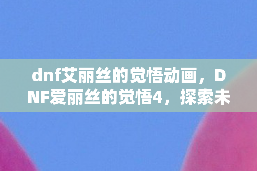 dnf艾丽丝的觉悟动画，DNF爱丽丝的觉悟4，探索未知，挑战自我