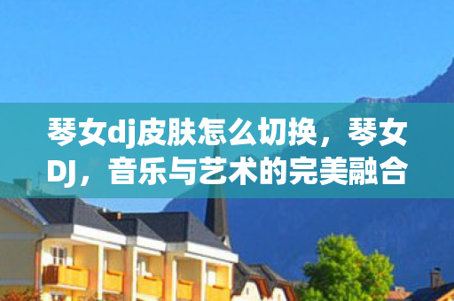 琴女dj皮肤怎么切换,琴女DJ,音乐与艺术的完美融合 琴女dj皮肤怎么切换,琴女DJ,音乐与艺术的完美融合