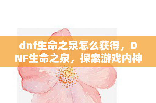 dnf生命之泉怎么获得,DNF生命之泉,探索游戏内神秘泉水,解锁角色无限可能 dnf生命之泉怎么获得,DNF生命之泉,探索游戏内神秘泉水,解锁角色无限可能