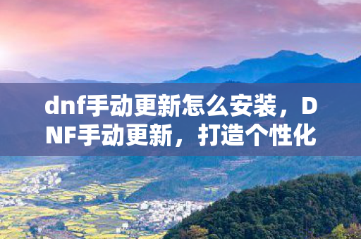 dnf手动更新怎么安装,DNF手动更新,打造个性化游戏体验 dnf手动更新怎么安装,DNF手动更新,打造个性化游戏体验