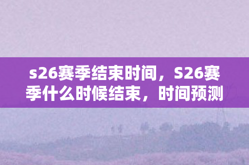 s26赛季结束时间,S26赛季什么时候结束,时间预测与玩家期待 s26赛季结束时间,S26赛季什么时候结束,时间预测与玩家期待