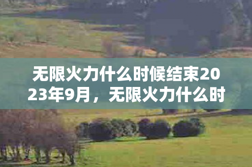 无限火力什么时候结束2023年9月,无限火力什么时候结束2022 无限火力什么时候结束2023年9月,无限火力什么时候结束2022