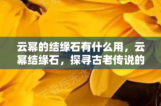 云幂的结缘石有什么用,云幂结缘石,探寻古老传说的神秘宝藏 云幂的结缘石有什么用,云幂结缘石,探寻古老传说的神秘宝藏