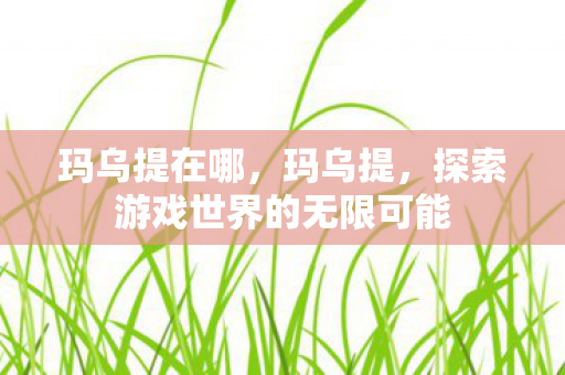 玛乌提在哪,玛乌提,探索游戏世界的无限可能 玛乌提在哪,玛乌提,探索游戏世界的无限可能