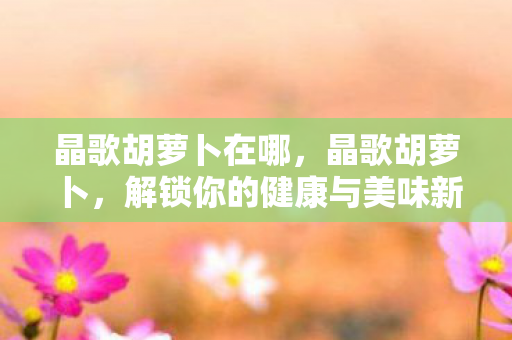 晶歌胡萝卜在哪,晶歌胡萝卜,解锁你的健康与美味新选择 晶歌胡萝卜在哪,晶歌胡萝卜,解锁你的健康与美味新选择