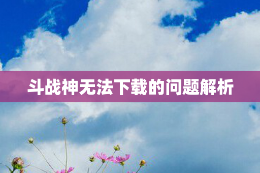 斗战神无法下载的问题解析