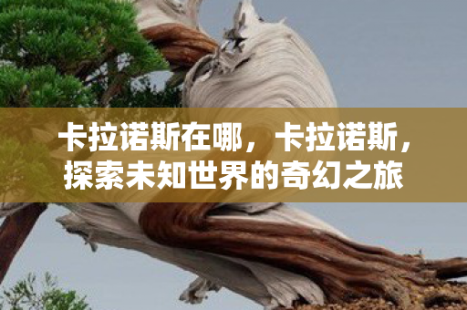 卡拉诺斯在哪,卡拉诺斯,探索未知世界的奇幻之旅 卡拉诺斯在哪,卡拉诺斯,探索未知世界的奇幻之旅