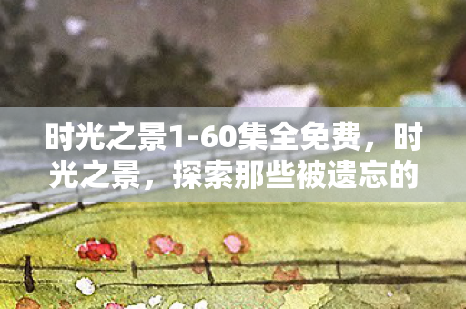 时光之景1-60集全免费，时光之景，探索那些被遗忘的古老游戏场景
