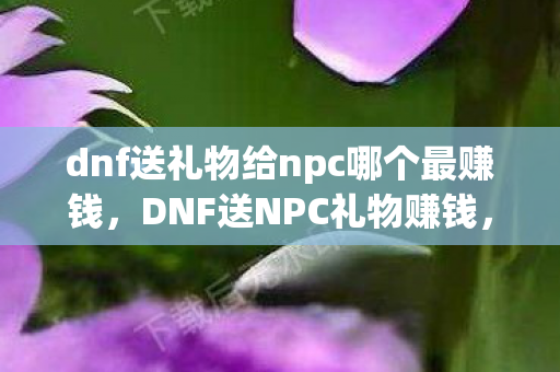 dnf送礼物给npc哪个最赚钱,DNF送NPC礼物赚钱,解锁隐藏福利,打造财富之路 dnf送礼物给npc哪个最赚钱,DNF送NPC礼物赚钱,解锁隐藏福利,打造财富之路