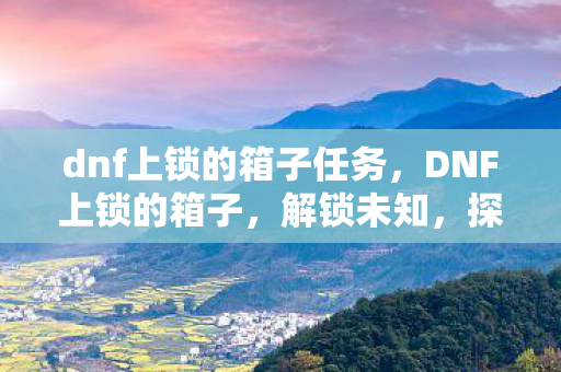 dnf上锁的箱子任务,DNF上锁的箱子,解锁未知,探索无限可能 dnf上锁的箱子任务,DNF上锁的箱子,解锁未知,探索无限可能