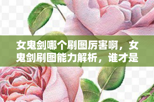 女鬼剑哪个刷图厉害啊,女鬼剑刷图能力解析,谁才是王者? 女鬼剑哪个刷图厉害啊,女鬼剑刷图能力解析,谁才是王者?