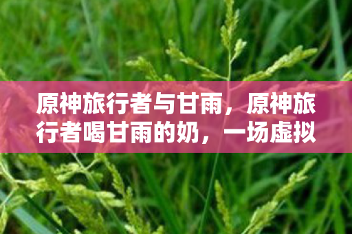 原神旅行者与甘雨,原神旅行者喝甘雨的奶,一场虚拟世界的奇幻之旅 原神旅行者与甘雨,原神旅行者喝甘雨的奶,一场虚拟世界的奇幻之旅