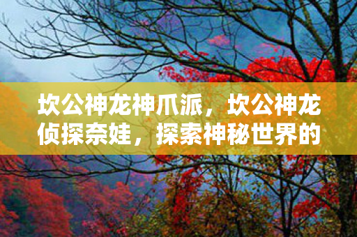 坎公神龙神爪派,坎公神龙侦探奈娃,探索神秘世界的奇妙之旅 坎公神龙神爪派,坎公神龙侦探奈娃,探索神秘世界的奇妙之旅