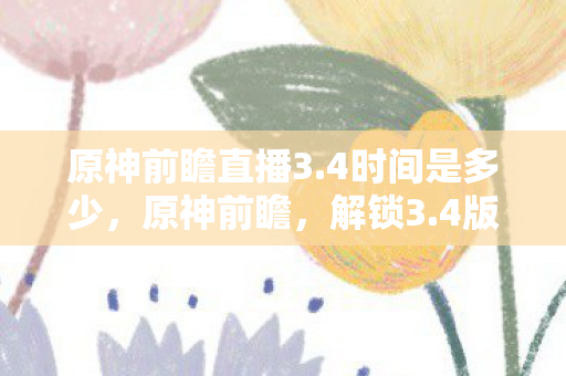 原神前瞻直播3.4时间是多少，原神前瞻，解锁3.4版本的神秘面纱