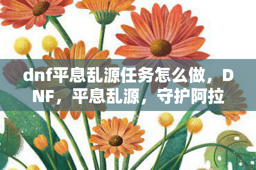 dnf平息乱源任务怎么做，DNF，平息乱源，守护阿拉德大陆的和平