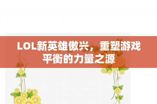LOL新英雄傲兴，重塑游戏平衡的力量之源