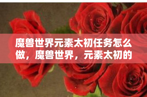 魔兽世界元素太初任务怎么做，魔兽世界，元素太初的奥秘与魅力