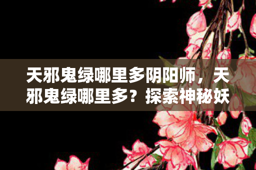 天邪鬼绿哪里多阴阳师,天邪鬼绿哪里多?探索神秘妖怪出没之地 天邪鬼绿哪里多阴阳师,天邪鬼绿哪里多?探索神秘妖怪出没之地