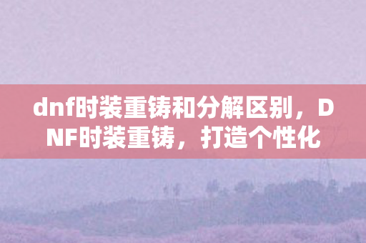dnf时装重铸和分解区别，DNF时装重铸，打造个性化角色的新篇章