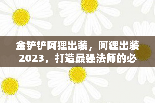 金铲铲阿狸出装,阿狸出装2023,打造最强法师的必备装备指南 金铲铲阿狸出装,阿狸出装2023,打造最强法师的必备装备指南