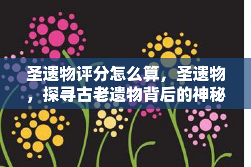 圣遗物评分怎么算，圣遗物，探寻古老遗物背后的神秘故事