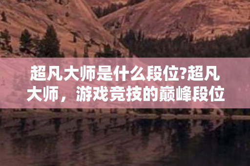 超凡大师是什么段位?超凡大师，游戏竞技的巅峰段位