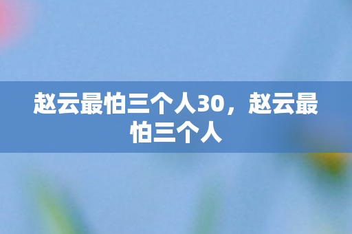 赵云最怕三个人30，赵云最怕三个人