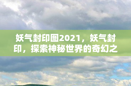 妖气封印图2021，妖气封印，探索神秘世界的奇幻之旅