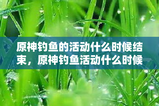 原神钓鱼的活动什么时候结束，原神钓鱼活动什么时候结束