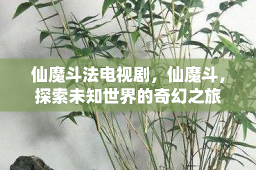 仙魔斗法电视剧，仙魔斗，探索未知世界的奇幻之旅