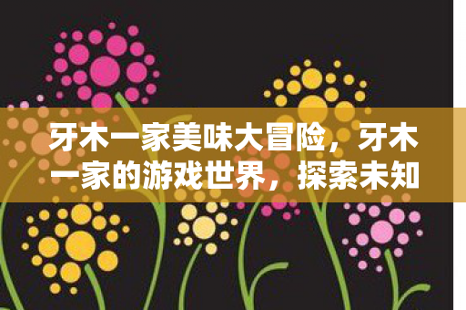 牙木一家美味大冒险，牙木一家的游戏世界，探索未知，共享乐趣