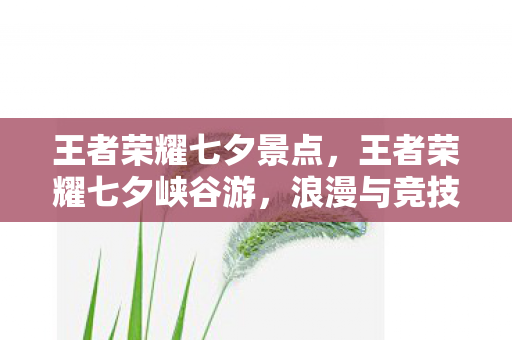 王者荣耀七夕景点，王者荣耀七夕峡谷游，浪漫与竞技的梦幻交织