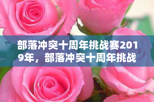 部落冲突十周年挑战赛2019年，部落冲突十周年挑战赛2019，重温经典，挑战无限可能