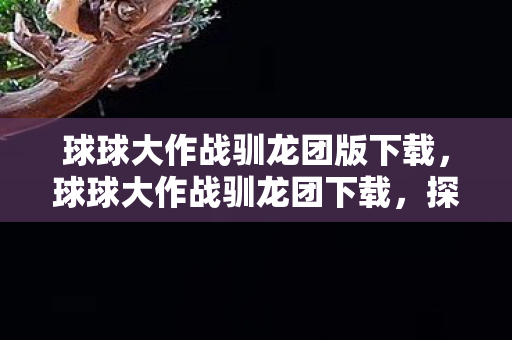 球球大作战驯龙团版下载，球球大作战驯龙团下载，探索趣味无限，开启冒险之旅