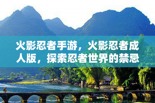 火影忍者手游，火影忍者成人版，探索忍者世界的禁忌边缘