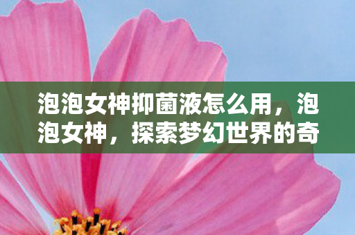 泡泡女神抑菌液怎么用，泡泡女神，探索梦幻世界的奇妙之旅