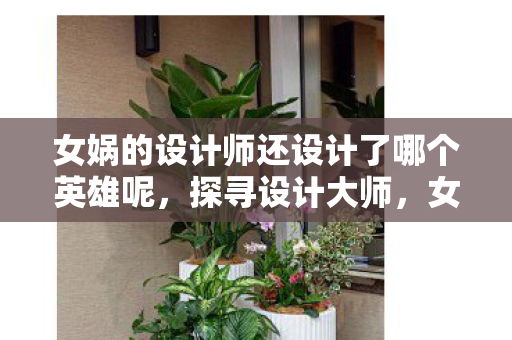 女娲的设计师还设计了哪个英雄呢，探寻设计大师，女娲背后的其他杰作