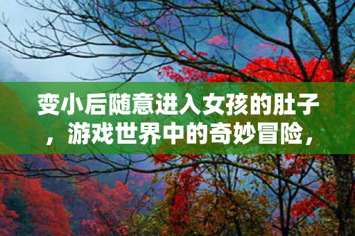 变小后随意进入女孩的肚子，游戏世界中的奇妙冒险，探索与互动的新境界