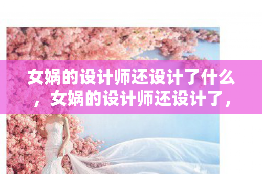 女娲的设计师还设计了什么，女娲的设计师还设计了，梦幻的宇宙与神秘的世界