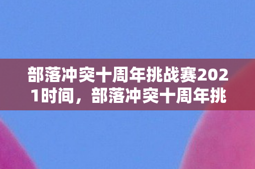 部落冲突十周年挑战赛2021时间，部落冲突十周年挑战赛2021，重温经典，挑战未来