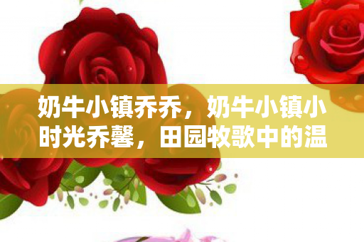 奶牛小镇乔乔，奶牛小镇小时光乔馨，田园牧歌中的温馨时光