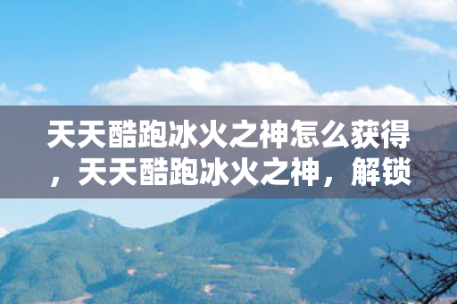 天天酷跑冰火之神怎么获得，天天酷跑冰火之神，解锁新角色，挑战极限速度！