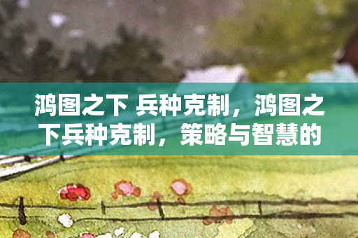 鸿图之下 兵种克制，鸿图之下兵种克制，策略与智慧的碰撞